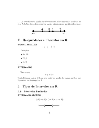 Os n´umeros reais podem ser representados sobre uma reta, chamada de
reta R. Sobre ela podemos marcar alguns n´umeros reais que j´a conhecemos:
2 Desigualdades e Intervalos em R
DESIGUALDADES
< > ≤ ≥
Exemplos:
• 3 < 10
• 7 ≥ 2
• 2 > 5
INTERVALOS
Observe que
0 ≤ x < 8
´e satisfeito por todo x ∈ R que seja maior ou igual a 0 e menor que 8, o que
determina um intervalo em R.
3 Tipos de Intervalos em R
3.1 Intervalos Limitados
INTERVALO ABERTO
(a, b) =]a, b[= {x ∈ R|a < x < b}
3
 