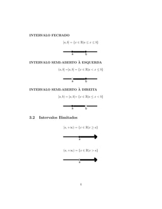 INTERVALO FECHADO
[a, b] = {x ∈ R|a ≤ x ≤ b}
INTERVALO SEMI-ABERTO `A ESQUERDA
(a, b] =]a, b] = {x ∈ R|a < x ≤ b}
INTERVALO SEMI-ABERTO `A DIREITA
[a, b) = [a, b[= {x ∈ R|a ≤ x < b}
3.2 Intervalos Ilimitados
[a, +∞) = {x ∈ R|x ≥ a}
(a, +∞) = {x ∈ R|x > a}
4
 
