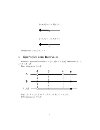 (−∞, a] = {x ∈ R|x ≤ a}
(−∞, a) = {x ∈ R|x < a}
Observe que (−∞, +∞) = R
4 Opera¸c˜oes com Intervalos
Exemplo: Sejam os intervalos A = (−3, 4) e B = [0, 6]. Determine A∪B,
A ∩ B e A − B.
Determina¸c˜ao de A ∪ B:
Logo, A ∪ B = (−3, 6] ou A ∪ B = {x ∈ R| − 3 < x ≤ 6}.
Determina¸c˜ao de A ∩ B:
5
 