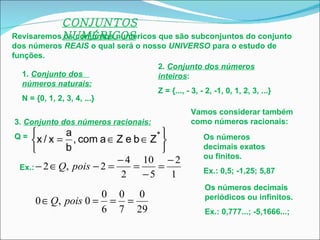 CONJUNTOS NUMÉRICOS Revisaremos os conjuntos numéricos que são subconjuntos do conjunto dos números  REAIS  o qual será o nosso  UNIVERSO  para o estudo de funções. 1.  Conjunto dos  números naturais: N = {0, 1, 2, 3, 4, ...}  2.  Conjunto dos números inteiros : Z = {..., - 3, - 2, -1, 0, 1, 2, 3, ...} 3.  Conjunto dos números racionais: Q =  Ex.:   Vamos considerar também como números racionais: Os números decimais exatos ou finitos. Ex.: 0,5; -1,25; 5,87 Os números decimais periódicos ou infinitos. Ex.: 0,777...; -5,1666...;  