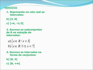 EXERCÍCIOS Represente na reta real os intervalos: [3, 6[ ]-∞, -1/2[ 2. Escreva os subconjuntos de R na notação de intervalos: 3. Escreva os intervalos na forma de conjuntos: ]0, 3] ]8, +∞[ 