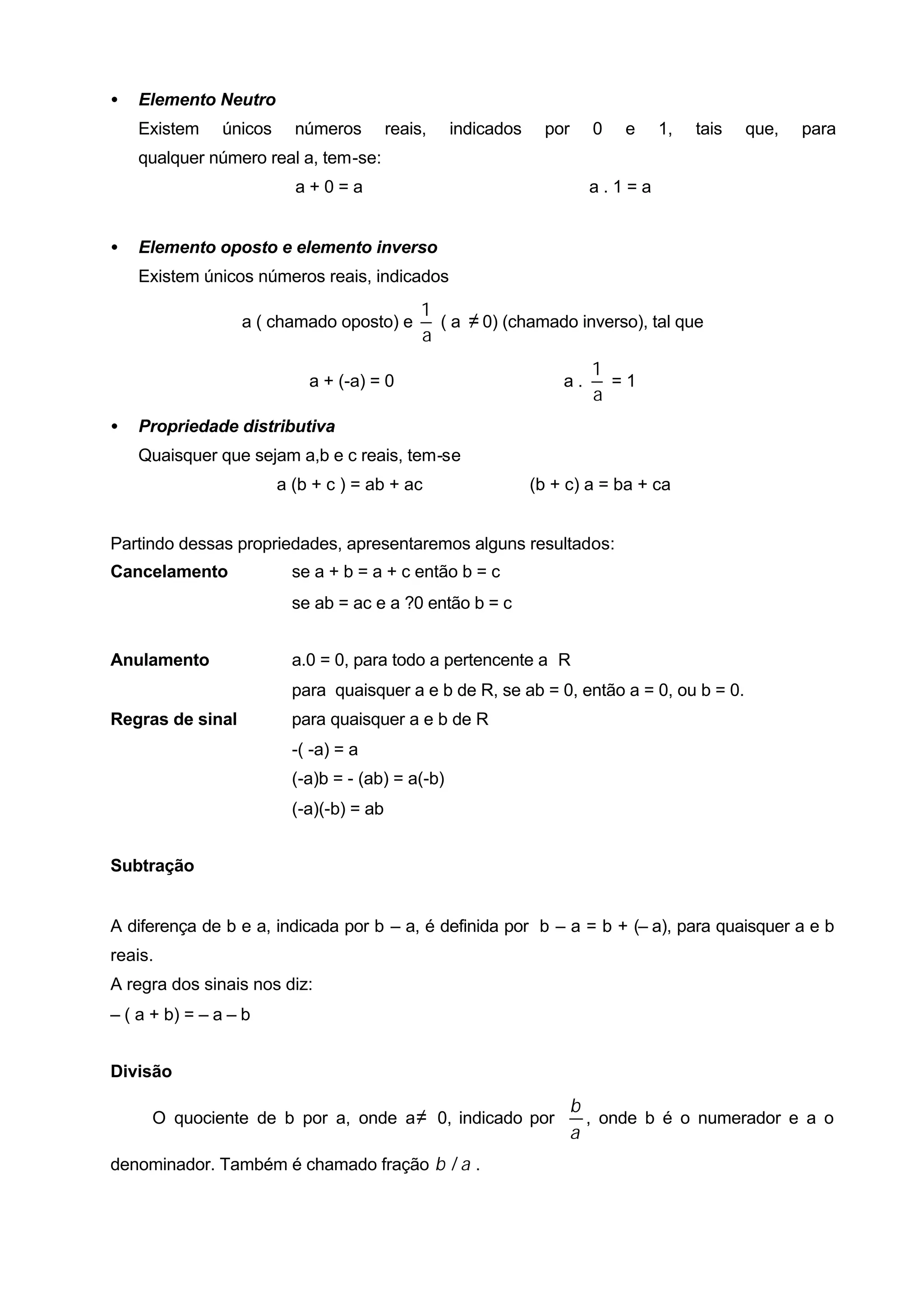 •   Elemento Neutro
    Existem    únicos     números         reais,   indicados     por     0   e   1,   tais   que,   para
    qualquer número real a, tem-se:
                          a+0=a                                          a.1=a


•   Elemento oposto e elemento inverso
    Existem únicos números reais, indicados
                                               1
                  a ( chamado oposto) e          ( a ≠ 0) (chamado inverso), tal que
                                               a
                                                                         1
                            a + (-a) = 0                           a.      =1
                                                                         a
•   Propriedade distributiva
    Quaisquer que sejam a,b e c reais, tem-se
                        a (b + c ) = ab + ac                   (b + c) a = ba + ca


Partindo dessas propriedades, apresentaremos alguns resultados:
Cancelamento              se a + b = a + c então b = c
                          se ab = ac e a ?0 então b = c


Anulamento                a.0 = 0, para todo a pertencente a R
                          para quaisquer a e b de R, se ab = 0, então a = 0, ou b = 0.
Regras de sinal           para quaisquer a e b de R
                          -( -a) = a
                          (-a)b = - (ab) = a(-b)
                          (-a)(-b) = ab


Subtração


A diferença de b e a, indicada por b – a, é definida por b – a = b + (– a), para quaisquer a e b
reais.
A regra dos sinais nos diz:
– ( a + b) = – a – b


Divisão

                                                                       b
     O quociente de b por a, onde a ≠ 0, indicado por                    , onde b é o numerador e a o
                                                                       a
denominador. Também é chamado fração b / a .
 