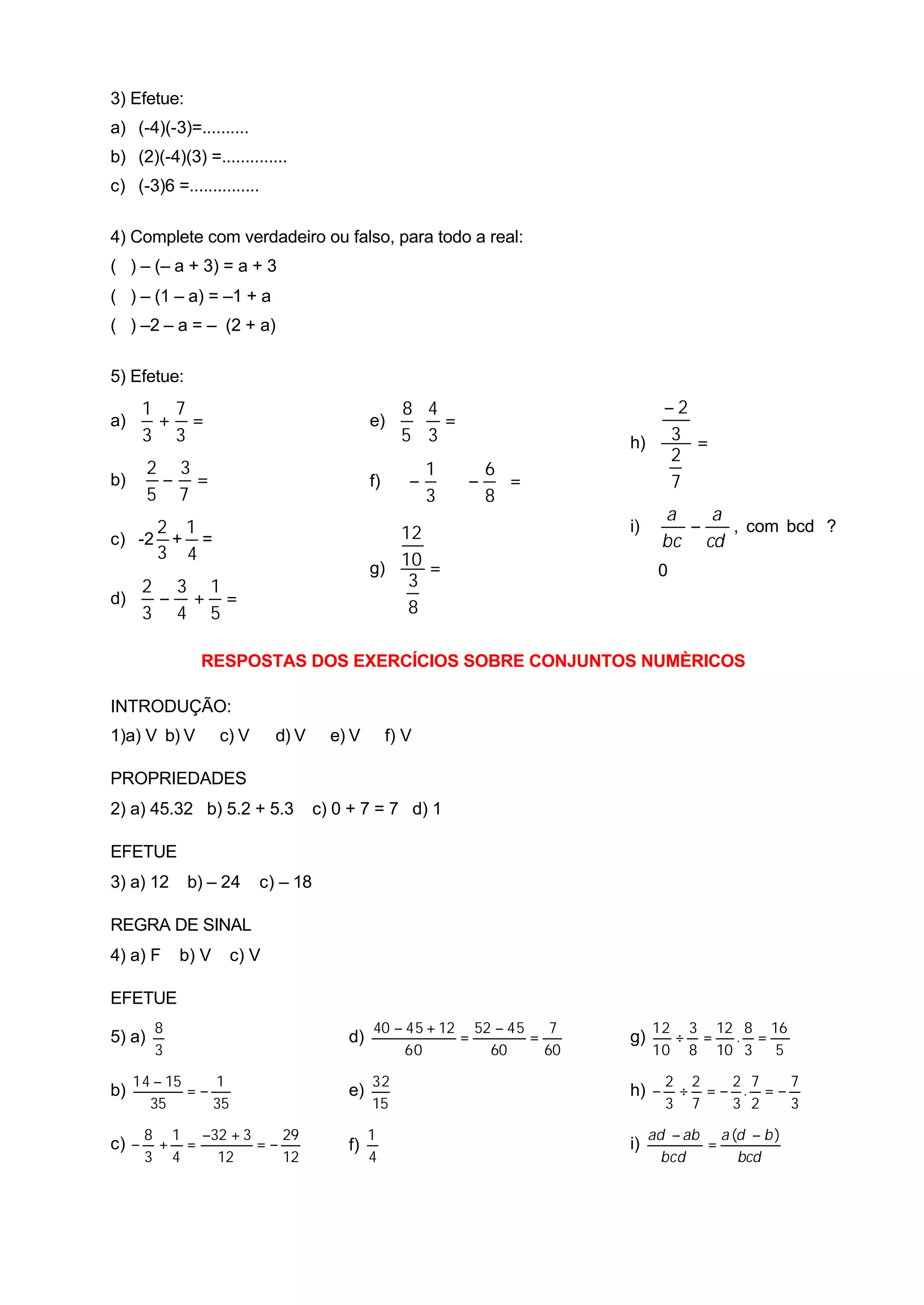 3) Efetue:
a) (-4)(-3)=..........
b) (2)(-4)(3) =..............
c) (-3)6 =...............

4) Complete com verdadeiro ou falso, para todo a real:
( ) – (– a + 3) = a + 3
( ) – (1 – a) = –1 + a
( ) –2 – a = – (2 + a)

5) Efetue:
       1 7                                          8 4                     −2
a)      + =                                  e)      ⋅ =
       3 3                                          5 3                  h) 3 =
                                                                             2
        2 3                                          1  6
b)       − =                                 f)     −  ⋅ −  =            7
        5 7                                          3  8
                                                                                a   a
     2 1                                        12                       i)       −   , com bcd ?
c) -2 + =                                                                       bc cd
     3 4
                                             g) 10 =                           0
   2 3 1                                         3
d)  − + =                                        8
   3 4 5

               RESPOSTAS DOS EXERCÍCIOS SOBRE CONJUNTOS NUMÈRICOS

INTRODUÇÃO:
1)a) V b) V        c) V     d) V      e) V        f) V

PROPRIEDADES
2) a) 45.32 b) 5.2 + 5.3            c) 0 + 7 = 7 d) 1

EFETUE
3) a) 12     b) – 24      c) – 18

REGRA DE SINAL
4) a) F     b) V     c) V

EFETUE
        8                                    40 − 45 + 12 52 − 45    7        12 3 12 8 16
5) a)                                   d)               =        =      g)     ÷ =  . =
        3                                         60        60      60        10 8 10 3 5

     14 − 15    1                            32                                 2 2  2 7   7
b)           =−                         e)                               h) −    ÷ =− . =−
       35       35                           15                                 3 7  3 2   3

       8 1 −32 + 3    29                     1                                ad − ab a (d − b )
c) −    + =        =−                   f)                               i)          =
       3 4   12       12                     4                                  bcd      bcd
 