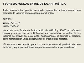 TEOREMA FUNDAMENTAL DE LA ARITMÉTICA

Todo número entero positivo se puede representar de forma única como
producto de factores primos excepto por el orden.

Ejemplo:
41616 = 24 ×32 ×172
10800 = 25 ×33 ×52

No existe otra forma de factorización de 41616 y 10800 en números
primos y puesto que la multiplicación es conmutativa, el orden de los
factores no influye; por esta razón, habitualmente se expresa el teorema
como factorización única exceptuando el orden de los factores.

 El teorema vale también para 1 si se toma como el producto de cero
factores, ya que por definición, un producto vacío tiene por resultado 1.
 