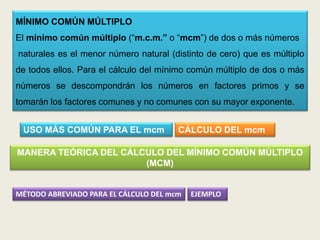 MÍNIMO COMÚN MÚLTIPLO
El mínimo común múltiplo (“m.c.m.” o “mcm”) de dos o más números
naturales es el menor número natural (distinto de cero) que es múltiplo
de todos ellos. Para el cálculo del mínimo común múltiplo de dos o más
números se descompondrán los números en factores primos y se
tomarán los factores comunes y no comunes con su mayor exponente.


 USO MÁS COMÚN PARA EL mcm             CÁLCULO DEL mcm

MANERA TEÓRICA DEL CÁLCULO DEL MÍNIMO COMÚN MÚLTIPLO
                       (MCM)


MÉTODO ABREVIADO PARA EL CÁLCULO DEL mcm   EJEMPLO
 