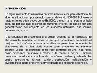 INTRODUCCIÓN

En algún momento los números naturales no sirvieron para el cálculo de
algunas situaciones, por ejemplo: quedar debiendo 500.000 Bolívares o
hasta millones o tan pocos como Bs.5000, o medir la temperaturas bajo
cero, fue por eso que nacieron los números enteros, los cuales son una
generalización del conjunto de los números naturales, que incluye
números negativos.

A continuación se presentará una breve recuento de la necesidad de
otro conjunto numérico, es decir, el por qué aparecieron, se definirá el
conjunto de los números enteros, también se presentarán una serie de
situaciones de la vida diaria donde están presentes los números
enteros. Luego conoceremos como representarlos en una línea recta,
como ordenarlos de mayor a menor o de menor a mayor. También
conoceremos el valor absoluto de un número entero y además las
cuatro operaciones básicas, adición, sustracción, multiplicación y
división. Para luego presentar actividades donde aplicar lo aprendido.
 