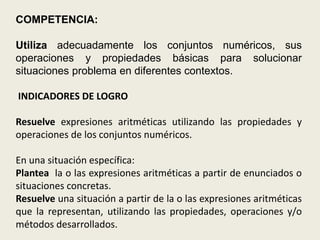 COMPETENCIA:

Utiliza adecuadamente los conjuntos numéricos, sus
operaciones y propiedades básicas para solucionar
situaciones problema en diferentes contextos.

INDICADORES DE LOGRO

Resuelve expresiones aritméticas utilizando las propiedades y
operaciones de los conjuntos numéricos.

En una situación específica:
Plantea la o las expresiones aritméticas a partir de enunciados o
situaciones concretas.
Resuelve una situación a partir de la o las expresiones aritméticas
que la representan, utilizando las propiedades, operaciones y/o
métodos desarrollados.
 