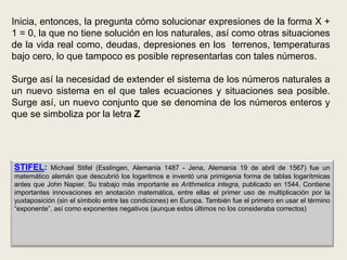 Inicia, entonces, la pregunta cómo solucionar expresiones de la forma X +
1 = 0, la que no tiene solución en los naturales, así como otras situaciones
de la vida real como, deudas, depresiones en los terrenos, temperaturas
bajo cero, lo que tampoco es posible representarlas con tales números.

Surge así la necesidad de extender el sistema de los números naturales a
un nuevo sistema en el que tales ecuaciones y situaciones sea posible.
Surge así, un nuevo conjunto que se denomina de los números enteros y
que se simboliza por la letra Z




STIFEL:     Michael Stifel (Esslingen, Alemania 1487 - Jena, Alemania 19 de abril de 1567) fue un
matemático alemán que descubrió los logaritmos e inventó una primigenia forma de tablas logarítmicas
antes que John Napier. Su trabajo más importante es Arithmetica integra, publicado en 1544. Contiene
importantes innovaciones en anotación matemática, entre ellas el primer uso de multiplicación por la
yuxtaposición (sin el símbolo entre las condiciones) en Europa. También fue el primero en usar el término
“exponente”, así como exponentes negativos (aunque estos últimos no los consideraba correctos)
 