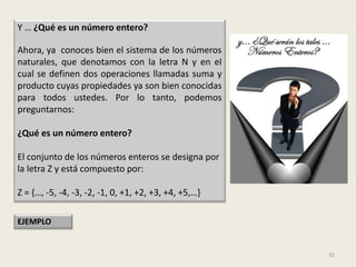 Y … ¿Qué es un número entero?

Ahora, ya conoces bien el sistema de los números
naturales, que denotamos con la letra N y en el
cual se definen dos operaciones llamadas suma y
producto cuyas propiedades ya son bien conocidas
para todos ustedes. Por lo tanto, podemos
preguntarnos:

¿Qué es un número entero?

El conjunto de los números enteros se designa por
la letra Z y está compuesto por:

Z = {…, -5, -4, -3, -2, -1, 0, +1, +2, +3, +4, +5,…}

EJEMPLO


                                                       32
 