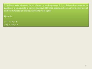 5. Se llama valor absoluto de un número, y se designa por | |, a dicho número si este es
positivo y a su opuesto si este es negativo. (El valor absoluto de un número entero es el
número natural que resulta al prescindir del signo)

Ejemplo:

|+4|= |-4|= 4
|-5| = |+5| = 5




                                                                                     35
 