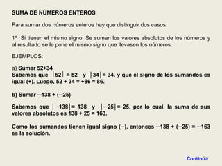 SUMA DE NÚMEROS ENTEROS

Para sumar dos números enteros hay que distinguir dos casos:

1º Si tienen el mismo signo: Se suman los valores absolutos de los números y
al resultado se le pone el mismo signo que llevasen los números.

EJEMPLOS:

a) Sumar 52+34
Sabemos que 52 = 52 y │34│= 34, y que el signo de los sumandos es
igual (+). Luego, 52 + 34 = +86 = 86.

b) Sumar ─138 + (─25)

Sabemos que │─138│= 138 y │─25│= 25. por lo cual, la suma de sus
valores absolutos es 138 + 25 = 163.

Como los sumandos tienen igual signo (─), entonces ─138 + (─25) = ─163
es la solución.



                                                                         37
                                                                  Continúa
 