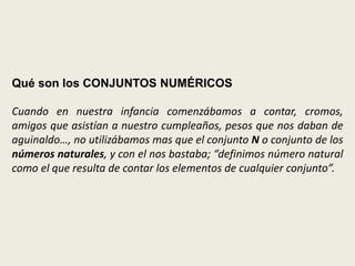 Qué son los CONJUNTOS NUMÉRICOS

Cuando en nuestra infancia comenzábamos a contar, cromos,
amigos que asistían a nuestro cumpleaños, pesos que nos daban de
aguinaldo…, no utilizábamos mas que el conjunto N o conjunto de los
números naturales, y con el nos bastaba; “definimos número natural
como el que resulta de contar los elementos de cualquier conjunto”.
 