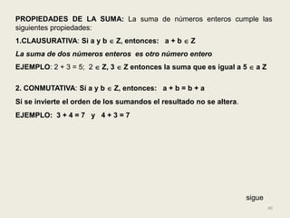 PROPIEDADES DE LA SUMA: La suma de números enteros cumple las
siguientes propiedades:
1.CLAUSURATIVA: Si a y b  Z, entonces: a + b  Z
La suma de dos números enteros es otro número entero
EJEMPLO: 2 + 3 = 5; 2  Z, 3  Z entonces la suma que es igual a 5  a Z

2. CONMUTATIVA: Sí a y b  Z, entonces: a + b = b + a
Si se invierte el orden de los sumandos el resultado no se altera.
EJEMPLO: 3 + 4 = 7 y 4 + 3 = 7




                                                                     sigue
                                                                             40
 