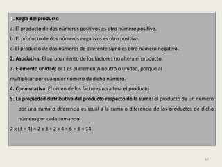 1. Regla del producto
a. El producto de dos números positivos es otro número positivo.
b. El producto de dos números negativos es otro positivo.
c. El producto de dos números de diferente signo es otro número negativo.
2. Asociativa. El agrupamiento de los factores no altera el producto.
3. Elemento unidad: el 1 es el elemento neutro o unidad, porque al
multiplicar por cualquier número da dicho número.
4. Conmutativa. El orden de los factores no altera el producto
5. La propiedad distributiva del producto respecto de la suma: el producto de un número
    por una suma o diferencia es igual a la suma o diferencia de los productos de dicho
    número por cada sumando.
2 x (3 + 4) = 2 x 3 + 2 x 4 = 6 + 8 = 14




                                                                                   47
 