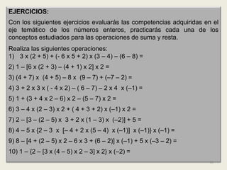 EJERCICIOS:
Con los siguientes ejercicios evaluarás las competencias adquiridas en el
eje temático de los números enteros, practicarás cada una de los
conceptos estudiados para las operaciones de suma y resta.
Realiza las siguientes operaciones:
1) 3 x (2 + 5) + (- 6 x 5 + 2) x (3 – 4) – (6 – 8) =
2) 1 – [6 x (2 + 3) – (4 + 1) x 2] x 2 =
3) (4 + 7) x (4 + 5) – 8 x (9 – 7) + (–7 – 2) =
4) 3 + 2 x 3 x ( - 4 x 2) – ( 6 – 7) – 2 x 4 x (–1) =
5) 1 + (3 + 4 x 2 – 6) x 2 – (5 – 7) x 2 =
6) 3 – 4 x (2 – 3) x 2 + ( 4 + 3 + 2) x (–1) x 2 =
7) 2 – [3 – (2 – 5) x 3 + 2 x (1 – 3) x (–2)] + 5 =
8) 4 – 5 x {2 – 3 x [– 4 + 2 x (5 – 4) x (–1)] x (–1)} x (–1) =
9) 8 – [4 + (2 – 5) x 2 – 6 x 3 + (6 – 2)] x (–1) + 5 x (–3 – 2) =
10) 1 – {2 – [3 x (4 – 5) x 2 – 3] x 2} x (–2) =
                                                                     49
 