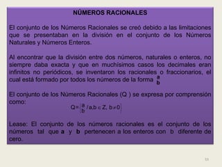 NÚMEROS RACIONALES

El conjunto de los Números Racionales se creó debido a las limitaciones
que se presentaban en la división en el conjunto de los Números
Naturales y Números Enteros.

Al encontrar que la división entre dos números, naturales o enteros, no
siempre daba exacta y que en muchísimos casos los decimales eran
infinitos no periódicos, se inventaron los racionales o fraccionarios, el
                                                     a
cual está formado por todos los números de la forma b

El conjunto de los Números Racionales (Q ) se expresa por comprensión
como:                   a            
                      Q=  / a,b  Z, b  0 
                         b                 


Lease: El conjunto de los números racionales es el conjunto de los
números tal que a y b pertenecen a los enteros con b diferente de
cero.


                                                                      53
 