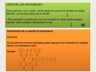 USOS DE LOS RACIONALES:
,
        •Para expresar una o varias de las partes en que se ha dividido la unidad.
        Ejemplo: una de tres partes de la unidad:              1
                                                                             3
,
        • Para expresar la distribución de una cantidad en varias partes iguales:
.
        Ejemplo: siete unidades distribuidas en dos:                  7
                                                                                 2

        PROPIEDADES DE LA ADICIÓN DE RACIONALES

        Asociativa

        En una suma de números racionales pueden agruparse los sumandos de cualquier
        forma y su resultado no varía.
    .
                      2 1      7     2      1     7 
                      +  +        =     +    +      
        Ejemplo:     3 5      15     3       5 15 
                       13      7      2           10
                            +       =     +
                       15     15      3           15
                          20             20    2 1      7   2   1   7
                                   =                          
                          15             15     3 5    15   3    5 15 
                       13      7      2          10
                                       
                       15     15      3          15
                          20             20
                                                                                      59
                          15             15
 