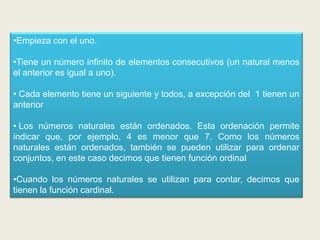•Empieza con el uno.

•Tiene un número infinito de elementos consecutivos (un natural menos
el anterior es igual a uno).

• Cada elemento tiene un siguiente y todos, a excepción del 1 tienen un
anterior

• Los números naturales están ordenados. Esta ordenación permite
indicar que, por ejemplo, 4 es menor que 7. Como los números
naturales están ordenados, también se pueden utilizar para ordenar
conjuntos, en este caso decimos que tienen función ordinal

•Cuando los números naturales se utilizan para contar, decimos que
tienen la función cardinal.
 