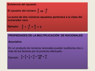 Existencia del opuesto

El opuesto del número 3 es - 3
                      7     7
La suma de dos números opuestos pertenece a la clase del
numerador cero.

Ejemplo:     3 + -3 = 0 = 0
             7   7    7

PROPIEDADES DE LA MULTIPLICACIÓN DE RACIONALES

Asociativa

En un producto de números racionales pueden sustituirse dos o
más de los factores por el producto efectuado.
           3 × 5 × 7 × 11 = 1155 = 77
Ejemplo:   2 3 5 2           60     4



                                                                61
 
