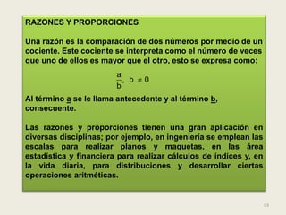 RAZONES Y PROPORCIONES

Una razón es la comparación de dos números por medio de un
cociente. Este cociente se interpreta como el número de veces
que uno de ellos es mayor que el otro, esto se expresa como:
                        a
                          , b 0
                        b
Al término a se le llama antecedente y al término b,
consecuente.

Las razones y proporciones tienen una gran aplicación en
diversas disciplinas; por ejemplo, en ingeniería se emplean las
escalas para realizar planos y maquetas, en las área
estadística y financiera para realizar cálculos de índices y, en
la vida diaria, para distribuciones y desarrollar ciertas
operaciones aritméticas.


                                                                   63
 