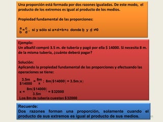 Una proporción está formada por dos razones igualadas. De este modo, el
producto de los extremos es igual al producto de los medios.

Propiedad fundamental de las proporciones:

a = c , si y sólo si a×d=b×c donde b y d ≠0
b d

Ejemplo:
Un albañil compró 3.5 m. de tubería y pagó por ella $ 14000. Si necesita 8 m.
de la misma tubería, ¿cuánto deberá pagar?

Solución:
Aplicando la propiedad fundamental de las proporciones y efectuando las
operaciones se tiene:

$14000     x              
 3.5m = 8m ; 8m $14000 = 3.5m x
                                  
    8m  $14000 
x=                = $32000
        3.5m
Los 8m de tubería cuestan $32000

Recuerde:
Dos razones forman una proporción, solamente cuando el
producto de sus extremos es igual al producto de sus medios.                    65
 