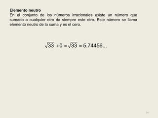 Elemento neutro
En el conjunto de los números irracionales existe un número que
sumado a cualquier otro da siempre este otro. Este número se llama
elemento neutro de la suma y es el cero.




                   33  0  33  5.74456...




                                                                     74
 