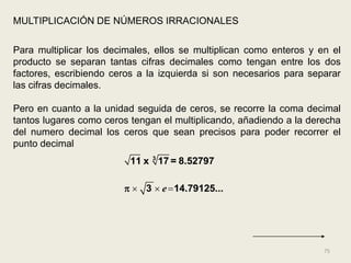 MULTIPLICACIÓN DE NÚMEROS IRRACIONALES

Para multiplicar los decimales, ellos se multiplican como enteros y en el
producto se separan tantas cifras decimales como tengan entre los dos
factores, escribiendo ceros a la izquierda si son necesarios para separar
las cifras decimales.

Pero en cuanto a la unidad seguida de ceros, se recorre la coma decimal
tantos lugares como ceros tengan el multiplicando, añadiendo a la derecha
del numero decimal los ceros que sean precisos para poder recorrer el
punto decimal
                          11 x 3 17 = 8.52797

                          3  e  14.79125...




                                                                     75
 