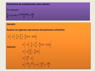 Distributiva de multiplicación sobre adición

Por ejemplo:

2       
3 × 2 + 9 = 3×2+3×9 = 33
               2       2


Ejemplo:

Realizar las sigientes operaciones del polinomio aritmético:

    1 7 2                
3 - 2 - +  - 3.5 - 0.5 
    5 5 3                
                    1 7 2                
                3 - 2 - +  - 3.5 - 0.5 
Solución:           5 5 3                
                   6  2 
                3 - 2   - 3 
                   5 3 
                  - 12    
                3      - 2
                  5       
                  - 12 - 10      - 22  -66
                3            =3       =
                      5            5    5                  81
 