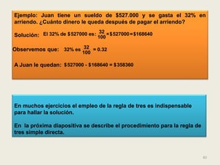 Ejemplo: Juan tiene un sueldo de $527.000 y se gasta el 32% en
arriendo. ¿Cuánto dinero le queda después de pagar el arriendo?
                                 32
Solución: El 32% de $527000 es: 100 ×$527000 =$168640

Observemos que: 32% es 32 = 0.32
                          100

A Juan le quedan: $527000 - $168640 = $358360




En muchos ejercicios el empleo de la regla de tres es indispensable
para hallar la solución.

En la próxima diapositiva se describe el procedimiento para la regla de
tres simple directa.



                                                                          83
 