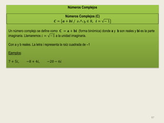 Números Complejos

                                         Números Complejos (C)
                                   𝑪 = 𝒂 + 𝒃𝒊 / a  b ∈ R, 𝒊 = − 1

Un número complejo se define como 𝐂 = 𝐚 + 𝐛𝐢 (forma binómica) donde a y b son reales y bi es la parte
imaginaria. Llamaremos 𝑖 = −1 a la unidad imaginaria.

Con a y b reales. La letra i representa la raíz cuadrada de –1

Ejemplos:

7 + 5𝑖,      −8 + 4𝑖,        −20 − 6𝑖




                                                                                                  87
 