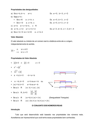 Propriedades das desigualdades:

a) Se a > b, b > c ⇒ a > c                                  Ex. a = 5 , b = 3 , c = 2
b) Seja a > b :
    •    Se c >0 ⇒ a . c > b . c                            Ex. a = 5 , b = 3 , c = 2
    •    Se c < 0 ⇒ a . c < b . c                           Ex. a = 5 , b = 3 , c = -2
c) a > b ⇒ a + c > b +c , ∀ c ∈ R
d) a > b , c > d ⇒ a + c > b + d                            Ex. a = 3 , b = 2 , c = - 3, d = - 4
e) Se a > b > 0 e c > d >0 ⇒ a . c > b. d

Valor Absoluto

O valor absoluto ou módulo de um número real é a distância entre ele e a origem,
independentemente do sentido.


    a , se a ≥ 0
a =
   − a , se a < 0


Propriedades do Valor Absoluto

•   a ≥0         e   a =0     ⇔     a =0
             2
•   a2 = a

•       a2 = a
• a < b, b > 0 ⇔ - b < a < b


•  a > b, b > 0 ⇔ a > b ou a < -b         ou
• | a | = b, b > 0 ⇔ a = b ou a = -b
• Se a, b ∈ R ⇒ | a . b | = | a | . | b |

                              a   a
• Se a, b ∈ R , b ≠ 0 ⇒         =
                              b   b

• Se a, b ∈ R ⇒ | a + b | ≤ | a | + | b |               (Desigualdade Triangular)
• Se a, b ∈ R ⇒ | a | - | b | ≤ | a - b | ≤ | a | + | b |

                               O CONJUNTO DOS NÚMEROS REAIS

Introdução

        Tudo que será desenvolvido está baseado nas propriedades dos números reais.
Acreditamos ser imprescindível que você tenha essas propriedades bem conhecidas.
 