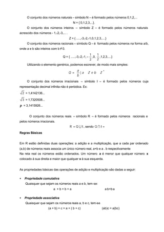 O conjunto dos números naturais – símbolo N – é formado pelos números 0,1,2,...
                                           N = { 0,1,2,3,...}.
       O conjunto dos números inteiros – símbolo Z – é formado pelos números naturais
acrescido dos números - 1,-2,-3,... .
                                        Z = { .....,-3,-2,-1,0,1,2,3,....}
       O conjunto dos números racionais – símbolo Q – é formado pelos números na forma a/b,
onde a e b são inteiros com b ≠ 0.
                                                            1    1
                                  Q = { .....,-3,-2,-1, −     ,0, ,1,2,3,....}
                                                            2    2
       Utilizando o elemento genérico, podemos escrever, de modo mais simples:

                                            a                 
                                        Q =  | a ∈ Z e b ∈ Z *
                                            b                 
       O conjunto dos números irracionais – símbolo I – é formado pelos números cuja
representação decimal infinita não é periódica. Ex:

    2 = 1,4142136...

    3 = 1,7320508...
π = 3,1415926...


        O conjunto dos números reais – símbolo R – é formado pelos números racionais e
pelos números irracionais.
                                        R = Q U I , sendo Q I I = ∅
Regras Básicas


Em R estão definidas duas operações: a adição e a multiplicação, que a cada par ordenado
(a,b) de números reais associa um único número real, a+b e a . b respectivamente
Na reta real os números estão ordenados. Um número a é menor que qualquer número x
colocado à sua direita e maior que qualquer x à sua esquerda.


As propriedades básicas das operações de adição e multiplicação são dadas a seguir:

•    Propriedade comutativa
      Quaisquer que sejam os números reais a e b, tem-se:
                           a +b=b+a                                     a. b=b. a

•    Propriedade associativa
      Quaisquer que sejam os números reais a, b e c, tem-se
                       (a + b) + c = a + ( b + c)                    (ab)c = a(bc)
 