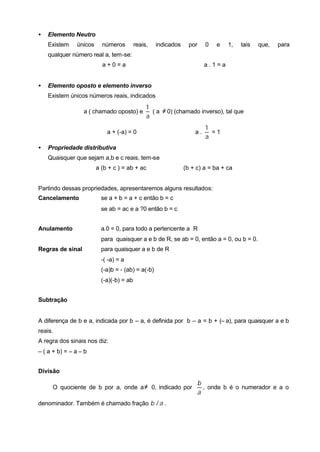 •   Elemento Neutro
    Existem    únicos     números         reais,   indicados     por     0   e   1,   tais   que,   para
    qualquer número real a, tem-se:
                          a+0=a                                          a.1=a


•   Elemento oposto e elemento inverso
    Existem únicos números reais, indicados
                                               1
                  a ( chamado oposto) e          ( a ≠ 0) (chamado inverso), tal que
                                               a
                                                                         1
                            a + (-a) = 0                           a.      =1
                                                                         a
•   Propriedade distributiva
    Quaisquer que sejam a,b e c reais, tem-se
                        a (b + c ) = ab + ac                   (b + c) a = ba + ca


Partindo dessas propriedades, apresentaremos alguns resultados:
Cancelamento              se a + b = a + c então b = c
                          se ab = ac e a ?0 então b = c


Anulamento                a.0 = 0, para todo a pertencente a R
                          para quaisquer a e b de R, se ab = 0, então a = 0, ou b = 0.
Regras de sinal           para quaisquer a e b de R
                          -( -a) = a
                          (-a)b = - (ab) = a(-b)
                          (-a)(-b) = ab


Subtração


A diferença de b e a, indicada por b – a, é definida por b – a = b + (– a), para quaisquer a e b
reais.
A regra dos sinais nos diz:
– ( a + b) = – a – b


Divisão

                                                                       b
     O quociente de b por a, onde a ≠ 0, indicado por                    , onde b é o numerador e a o
                                                                       a
denominador. Também é chamado fração b / a .
 