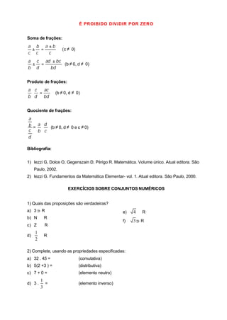 É PROIBIDO DIVIDIR POR ZERO


Soma de frações:
a b a ±b
 ± =                (c ≠ 0)
c c   c
a c ad ± bc
 ± =        (b ≠ 0, d ≠ 0)
b d   bd


Produto de frações:
a c  ac
 ⋅ =            (b ≠ 0, d ≠ 0)
b d bd


Quociente de frações:
a
b = a ⋅ d (b ≠ 0, d ≠ 0 e c ≠ 0)
c   b c
d

Bibliografia:


1) Iezzi G, Dolce O, Gegenszain D, Périgo R. Matemática. Volume único. Atual editora. São
     Paulo, 2002.
2) Iezzi G. Fundamentos da Matemática Elementar- vol. 1. Atual editora. São Paulo, 2000.

                       EXERCÍCIOS SOBRE CONJUNTOS NUMÉRICOS


1) Quais das proposições são verdadeiras?
a) 3     R                                         e)   4 ∈R
b) N ⊂ R
                                                   f)   3   R
c) Z ⊂ R
     1
d)     ∈R
     2

2) Complete, usando as propriedades especificadas:
a) 32 . 45 =                  (comutativa)
b) 5(2 +3 ) =                 (distributiva)
c) 7 + 0 =                    (elemento neutro)
         1
d) 3 .     =                  (elemento inverso)
         3
 