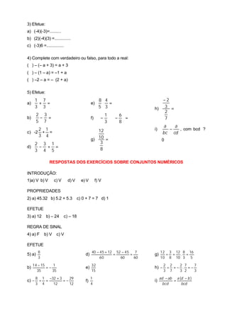 3) Efetue:
a) (-4)(-3)=..........
b) (2)(-4)(3) =..............
c) (-3)6 =...............

4) Complete com verdadeiro ou falso, para todo a real:
( ) – (– a + 3) = a + 3
( ) – (1 – a) = –1 + a
( ) –2 – a = – (2 + a)

5) Efetue:
       1 7                                          8 4                     −2
a)      + =                                  e)      ⋅ =
       3 3                                          5 3                  h) 3 =
                                                                             2
        2 3                                          1  6
b)       − =                                 f)     −  ⋅ −  =            7
        5 7                                          3  8
                                                                                a   a
     2 1                                        12                       i)       −   , com bcd ?
c) -2 + =                                                                       bc cd
     3 4
                                             g) 10 =                           0
   2 3 1                                         3
d)  − + =                                        8
   3 4 5

               RESPOSTAS DOS EXERCÍCIOS SOBRE CONJUNTOS NUMÈRICOS

INTRODUÇÃO:
1)a) V b) V        c) V     d) V      e) V        f) V

PROPRIEDADES
2) a) 45.32 b) 5.2 + 5.3            c) 0 + 7 = 7 d) 1

EFETUE
3) a) 12     b) – 24      c) – 18

REGRA DE SINAL
4) a) F     b) V     c) V

EFETUE
        8                                    40 − 45 + 12 52 − 45    7        12 3 12 8 16
5) a)                                   d)               =        =      g)     ÷ =  . =
        3                                         60        60      60        10 8 10 3 5

     14 − 15    1                            32                                 2 2  2 7   7
b)           =−                         e)                               h) −    ÷ =− . =−
       35       35                           15                                 3 7  3 2   3

       8 1 −32 + 3    29                     1                                ad − ab a (d − b )
c) −    + =        =−                   f)                               i)          =
       3 4   12       12                     4                                  bcd      bcd
 