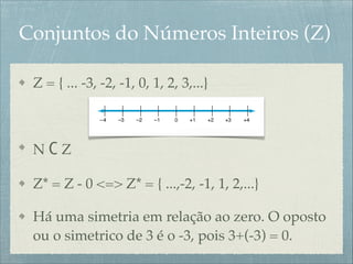 Conjuntos do Números Inteiros (Z)
Z = { ... -3, -2, -1, 0, 1, 2, 3,...}!
!
N C Z!
Z* = Z - 0 <=> Z* = { ...,-2, -1, 1, 2,...}!
Há uma simetria em relação ao zero. O oposto
ou o simetrico de 3 é o -3, pois 3+(-3) = 0.
 