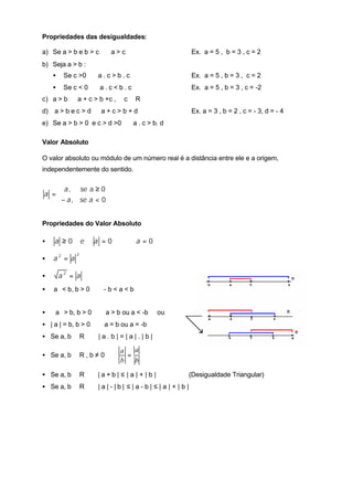 Propriedades das desigualdades:
a) Se a > b e b > c ⇒ a > c Ex. a = 5 , b = 3 , c = 2
b) Seja a > b :
• Se c >0 ⇒ a . c > b . c Ex. a = 5 , b = 3 , c = 2
• Se c < 0 ⇒ a . c < b . c Ex. a = 5 , b = 3 , c = -2
c) a > b ⇒ a + c > b +c , ∀ c ∈ R
d) a > b e c > d ⇒ a + c > b + d Ex. a = 3 , b = 2 , c = - 3, d = - 4
e) Se a > b > 0 e c > d >0 ⇒ a . c > b. d
Valor Absoluto
O valor absoluto ou módulo de um número real é a distância entre ele e a origem,
independentemente do sentido.



<−
≥
=
0,
0a,
asea
sea
a
Propriedades do Valor Absoluto
• 000 =⇔=≥ aaea
•
22
aa =
• aa =2
• a < b, b > 0 ⇔ - b < a < b
•  a > b, b > 0 ⇔ a > b ou a < -b ou
• | a | = b, b > 0 ⇔ a = b ou a = -b
• Se a, b ∈ R ⇒ | a . b | = | a | . | b |
• Se a, b ∈ R , b ≠ 0 ⇒
a
b
a
b
=
• Se a, b ∈ R ⇒ | a + b | ≤ | a | + | b | (Desigualdade Triangular)
• Se a, b ∈ R ⇒ | a | - | b | ≤ | a - b | ≤ | a | + | b |
 