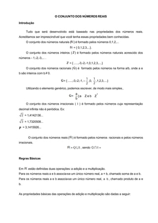 O CONJUNTO DOS NÚMEROS REAIS
Introdução
Tudo que será desenvolvido está baseado nas propriedades dos números reais.
Acreditamos ser imprescindível que você tenha essas propriedades bem conhecidas.
O conjunto dos números naturais ( ) é formado pelos números 0,1,2,...
= { 0,1,2,3,...}.
O conjunto dos números inteiros ( ) é formado pelos números naturais acrescido dos
números - 1,-2,-3,... .
= { .....,-3,-2,-1,0,1,2,3,....}
O conjunto dos números racionais ( ) é formado pelos números na forma a/b, onde a e
b são inteiros com b≠ 0.
= { .....,-3,-2,-1,
2
1
− ,0,
2
1
,1,2,3,....}
Utilizando o elemento genérico, podemos escrever, de modo mais simples,
=






∈∈
*
ZbeZa|
b
a
O conjunto dos números irracionais ( I ) é formado pelos números cuja representação
decimal infinita não é periódica. Ex:
2 = 1,4142136...
3 = 1,7320508...
π = 3,1415926...
O conjunto dos números reais ( ) é formado pelos números racionais e pelos números
irracionais.
IQ U= , sendo =IQ I ∅
Regras Básicas
Em estão definidas duas operações: a adição e a multiplicação.
Para os números reais a e b associa-se um único número real, a + b, chamado soma de a e b.
Para os números reais a e b associa-se um único número real, ba ⋅ , chamado produto de a e
b.
As propriedades básicas das operações de adição e multiplicação são dadas a seguir:
 