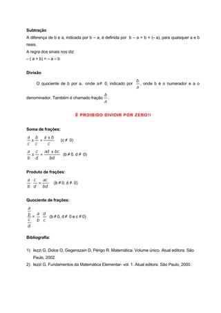 Subtração
A diferença de b e a, indicada por b – a, é definida por b – a = b + (– a), para quaisquer a e b
reais.
A regra dos sinais nos diz:
– ( a + b) = – a – b
Divisão
O quociente de b por a, onde a≠ 0, indicado por
a
b
, onde b é o numerador e a o
denominador. Também é chamado fração
a
b
.
É PROIBIDO DIVIDIR POR ZERO!!
Soma de frações:
c
ba
c
b
c
a ±
=± (c ≠ 0)
bd
bcad
d
c
b
a ±
=± (b ≠ 0, d ≠ 0)
Produto de frações:
bd
ac
d
c
b
a
=⋅ (b ≠ 0, d ≠ 0)
Quociente de frações:
d
c
b
a
=
c
d
b
a
⋅ (b ≠ 0, d ≠ 0 e c ≠ 0)
Bibliografia:
1) Iezzi G, Dolce O, Gegenszain D, Périgo R. Matemática. Volume único. Atual editora. São
Paulo, 2002.
2) Iezzi G. Fundamentos da Matemática Elementar- vol. 1. Atual editora. São Paulo, 2000.
 