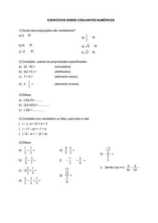 EXERCÍCIOS SOBRE CONJUNTOS NUMÉRICOS
1) Quais das proposições são verdadeiras?
a) 3 ∈
d)
2
1
∈
b) N ⊂ e) 4 ∈
c) Z ⊂ f) 3 ∈
2) Complete, usando as propriedades especificadas:
a) 32 . 45 = (comutativa)
b) 5(2 +3 ) = (distributiva)
c) 7 + 0 = (elemento neutro)
d) 3 .
3
1
= (elemento inverso)
3) Efetue:
a) (-4)(-3)=..........
b) (2)(-4)(3) =..............
c) (-3)6 =...............
4) Complete com verdadeiro ou falso, para todo a real:
( ) – (– a + 3) = a + 3
( ) – (1 – a) = –1 + a
( ) –2 – a = – (2 + a)
5) Efetue:
a) =+
3
7
3
1
b) =−
7
3
5
2
c) -2
3
2
+
4
1
=
d) =+−
5
1
4
3
3
2
e) =⋅
3
4
5
8
f) =





−⋅





−
8
6
3
1
g) =
8
3
10
12
h) =
−
7
2
3
2
i) Sendo 0bcd ≠ ,
cd
a
bc
a
− =
 