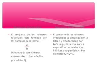 Números Racionales 
* El conjunto de los números 
racionales esta formado por 
los números de la forma: 
a 
b 
Donde a y b, son números 
enteros y b≠ 0. Se simboliza 
por la letra Q. 
Números Irracionales 
* El conjunto de los números 
irracionales se simboliza con la 
letra I, y esta formado por 
todas aquellas expresiones 
cuyas cifras decimales son 
infinitas y no periódicas. Por 
ejemplo: π, √3, √5. 
