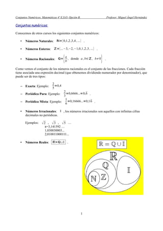 Conjuntos Numéricos. Matemáticas 4º E.S.O. Opción B. Profesor: Miguel Ángel Hernández
Conjuntos numéricos:
Conocemos de otros cursos los siguientes conjuntos numéricos:
• Números Naturales: ℕ={0,1,2,3,4 ,...} .
• Números Enteros: ℤ={...−3,−2,−1,0,1,2,3,...} .
• Números Racionales: ℚ=
{a
b
, donde a ,b∈ℤ, b≠0
} .
Como vemos el conjunto de los números racionales es el conjunto de las fracciones. Cada fracción
tiene asociada una expresión decimal (que obtenemos dividiendo numerador por denominador), que
puede ser de tres tipos:
– Exacta: Ejemplo:
2
5
=0,4
– Periódica Pura: Ejemplo:
2
3
=0,6666...=0,6 .
– Periódica Mixta: Ejemplo:
1
6
=0,16666...=0,16 .
• Números Irracionales: I , los números irracionales son aquellos con infinitas cifras
decimales no periódicas.
Ejemplos: 2 , 3 , 5 …
π=3,141592 …
1,030030003...
2,010011000111...
• Números Reales: ℝ=ℚ∪I .
1
 