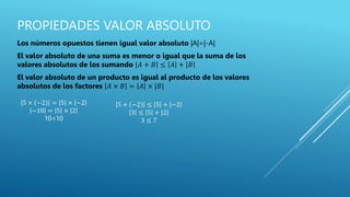 PROPIEDADES VALOR ABSOLUTO
Los números opuestos tienen igual valor absoluto |A|=|-A|
El valor absoluto de una suma es menor o igual que la suma de los
valores absolutos de los sumando 𝐴 + 𝐵 ≤ 𝐴 + 𝐵
El valor absoluto de un producto es igual al producto de los valores
absolutos de los factores 𝐴 × 𝐵 = 𝐴 × |𝐵|
5 × −2 = 5 × −2
−10 = 5 × 2
10=10
5 + −2 ≤ 5 + −2
3 ≤ 5 + |2|
3 ≤ 7
 