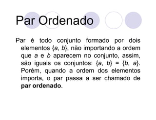Par Ordenado
Par é todo conjunto formado por dois
 elementos {a, b}, não importando a ordem
 que a e b aparecem no conjunto, assim,
 são iguais os conjuntos: {a, b} = {b, a}.
 Porém, quando a ordem dos elementos
 importa, o par passa a ser chamado de
 par ordenado.
 