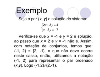 Exemplo
  Seja o par {x, y} a solução do sistema:
               2 x  3 y  4
               
                x  3 y  7
   Verifica-se que x = -1 e y = 2 é solução,
ao passo que x = 2 e y = -1 não é. Assim,
com notação de conjuntos, temos que:
{-1, 2} = {2, -1}, o que não deve ocorre
neste casso, então, utilizamos a notação
(-1, 2) para representar o par ordenado
(x,y). Logo (-1,2)(2,-1).
 