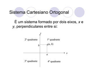 Sistema Cartesiano Ortogonal

  É um sistema formado por dois eixos, x e
 y, perpendiculares entre si:
                           y

        2º quadrante           1º quadrante
                                   (a, b)
                       b

                                                  x
                               a

       3º quadrante                4º quadrante
 