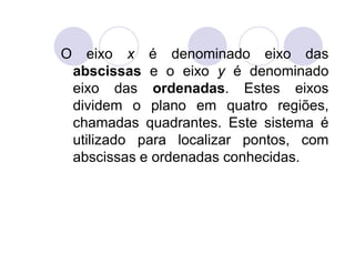 O     eixo x é denominado eixo das
    abscissas e o eixo y é denominado
    eixo das ordenadas. Estes eixos
    dividem o plano em quatro regiões,
    chamadas quadrantes. Este sistema é
    utilizado para localizar pontos, com
    abscissas e ordenadas conhecidas.
 