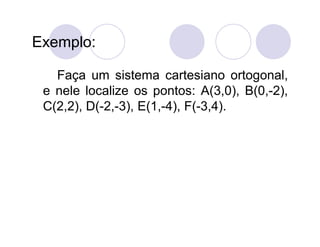 Exemplo:

   Faça um sistema cartesiano ortogonal,
 e nele localize os pontos: A(3,0), B(0,-2),
 C(2,2), D(-2,-3), E(1,-4), F(-3,4).
 