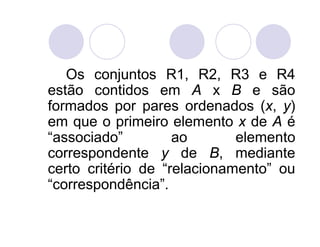 Os conjuntos R1, R2, R3 e R4
estão contidos em A x B e são
formados por pares ordenados (x, y)
em que o primeiro elemento x de A é
“associado”         ao       elemento
correspondente y de B, mediante
certo critério de “relacionamento” ou
“correspondência”.
 