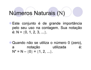 Números Naturais ()
 Este conjunto é de grande importância
  pelo seu uso na contagem. Sua notação
  é: N = 0, 1, 2, 3, ....

 Quando não se utiliza o número 0 (zero),
  a        notação           utilizada  é:
  N* = N – 0 = 1, 2, ....
 